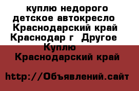 куплю недорого детское автокресло - Краснодарский край, Краснодар г. Другое » Куплю   . Краснодарский край